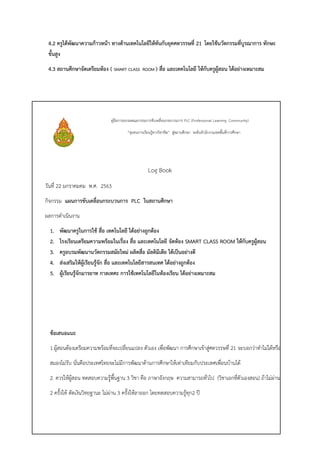 4.2 ครูได้พัฒนาความก้าวหน้า ทางด้านเทคโนโลยีให้ทันกับยุคศตวรรษที่ 21 โดยใช้นวัตกรรมที่บูรณาการ ทักษะ
ขั้นสูง
4.3 สถานศึกษาจัดเตรียมห้อง ( SMART CLASS ROOM ) สื่อ และเทคโนโลยี ให้กับครูผู้สอน ได้อย่างเหมาะสม
คู่มือการอบรมคณะกรรมการขับเคลื่อนกระบวนการ PLC (Professional Learning Community)
“ชุมชนการเรียนรู้ทางวิชาชีพ” สู่สถานศึกษา ระดับสานักงานเขตพื้นที่การศึกษา
Log Book
วันที่ 22 มกราคมคม พ.ศ. 2563
กิจกรรม แผนการขับเคลื่อนกระบวนการ PLC ในสถานศึกษา
ผลการดาเนินงาน
1. พัฒนาครูในการใช้ สื่อ เทคโนโลยี ได้อย่างถูกต้อง
2. โรงเรียนเตรียมความพร้อมในเรื่อง สื่อ และเทคโนโลยี จัดห้อง SMART CLASS ROOM ให้กับครูผู้สอน
3. ครูอบรมพัฒนานวัตกรรมสมัยใหม่ ผลิตสื่อ มัลติมีเดีย ได้เป็นอย่างดี
4. ส่งเสริมให้ผู้เรียนรู้จัก สื่อ และเทคโนโลยีสารสนเทศ ได้อย่างถูกต้อง
5. ผู้เรียนรู้จักมารยาท กาลเทศะ การใช้เทคโนโลยีในห้องเรียน ได้อย่างเหมาะสม
ข้อเสนอแนะ
1.ผู้สอนต้องเตรียมความพร้อมที่จะเปลี่ยนแปลง ตัวเอง เพื่อพัฒนา การศึกษาเข้าสู่ศตวรรษที่ 21 จะบอกว่าทาไม่ได้หรือ
สมองไม่รับ นั่นคือประเทศไทยจะไม่มีการพัฒนาด้านการศึกษาให้เท่าเทียมกับประเทศเพื่อนบ้านได้
2. ควรให้ผู้สอน ทดสอบความรู้พื้นฐาน 3 วิชา คือ ภาษาอังกฤษ ความสามารถทั่วไป (วิชาเอกที่ตัวเองสอน) ถ้าไม่ผ่าน
2 ครั้งให้ ตัดเงินวิทยฐานะ ไม่ผ่าน 3 ครั้งให้ลาออก โดยทดสอบความรู้ทุก2 ปี
 