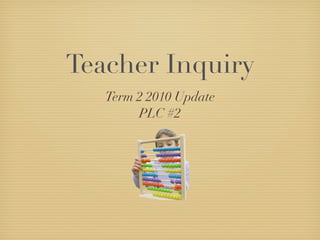 Teacher Inquiry
   Term 2 2010 Update
        PLC #2
 