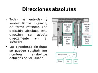 Direcciones absolutas
• Todas las entradas y
  salidas tienen asignada,
  de forma estándar, una
  dirección absoluta. Esta
  dirección    se     adopta
  directamente      en     el
  software.
• Las direcciones absolutas
  se pueden sustituir por
  nombres         simbólicos
  definidos por el usuario
 