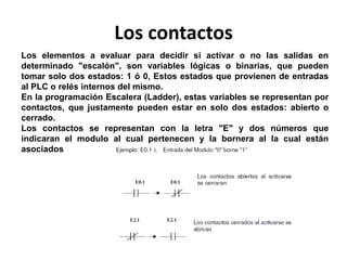 Los contactos
Los elementos a evaluar para decidir si activar o no las salidas en
determinado "escalón", son variables lógicas o binarias, que pueden
tomar solo dos estados: 1 ó 0, Estos estados que provienen de entradas
al PLC o relés internos del mismo.
En la programación Escalera (Ladder), estas variables se representan por
contactos, que justamente pueden estar en solo dos estados: abierto o
cerrado.
Los contactos se representan con la letra "E" y dos números que
indicaran el modulo al cual pertenecen y la bornera al la cual están
asociados
 