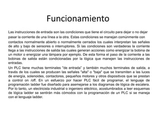 Funcionamiento
Las instrucciones de entrada son las condiciones que tiene el circuito para dejar o no dejar
pasar la corriente de una línea a la otra. Estas condiciones se manejan comúnmente con
contactos normalmente abierto o normalmente cerrados los cuales interpretan las señales
de alto y bajo de sensores o interruptores. Si las condiciones son verdaderas la corriente
llega a las instrucciones de salida las cuales generan acciones como energizar la bobina de
un motor o energizar una lámpara por ejemplo. De esta forma el paso de la corriente a las
bobinas de salida están condicionadas por la lógica que manejen las instrucciones de
entradas.
Un PLC tiene muchas terminales "de entrada” y también muchos terminales de salida, a
través de los cuales se producen las señales "alta" o "baja" que se transmiten a las luces
de energía, solenoides, contactores, pequeños motores y otros dispositivos que se prestan
a control on /off. En un esfuerzo por hacer PLC fácil de programar, el lenguaje de
programación ladder fue diseñado para asemejarse a los diagramas de lógica de escalera.
Por lo tanto, un electricista industrial o ingeniero eléctrico, acostumbrados a leer esquemas
de lógica ladder se sentirán más cómodos con la programación de un PLC si se maneja
con el lenguaje ladder.
 