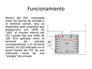 Funcionamiento
Dentro del PLC, conectado
entre los bornes de entrada y
el terminal común, esta un
dispositivo opto-acoplador que
proporciona una señal de
“alto” al circuito interno del
PLC cuando hay una señal de
120 VCA aplicada entre el
terminal       de      entrada
correspondiente y el terminal
común. Un LED indicador en el
panel frontal del PLC da una
indicación visual de una
"energía“ de entrada:
 