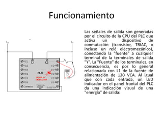Funcionamiento
       Las señales de salida son generadas
       por el circuito de la CPU del PLC que
       activa     un         dispositivo   de
       conmutación (transistor, TRIAC, o
       incluso un relé electromecánico),
       conectando la "fuente" a cualquier
       terminal de la terminales de salida
       "Y”. La "Fuente" de los terminales, en
       consecuencia, es por lo general
       relacionada con L1 de la fuente de
       alimentación de 120 VCA. Al igual
       que con cada entrada, un LED
       indicador en el panel frontal del PLC
       da una indicación visual de una
       "energía" de salida:
 