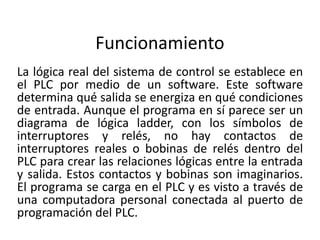 Funcionamiento
La lógica real del sistema de control se establece en
el PLC por medio de un software. Este software
determina qué salida se energiza en qué condiciones
de entrada. Aunque el programa en sí parece ser un
diagrama de lógica ladder, con los símbolos de
interruptores y relés, no hay contactos de
interruptores reales o bobinas de relés dentro del
PLC para crear las relaciones lógicas entre la entrada
y salida. Estos contactos y bobinas son imaginarios.
El programa se carga en el PLC y es visto a través de
una computadora personal conectada al puerto de
programación del PLC.
 