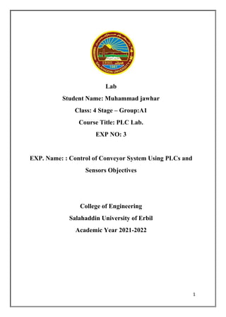 1
Lab
Student Name: Muhammad jawhar
Class: 4 Stage – Group:A1
Course Title: PLC Lab.
EXP NO: 3
EXP. Name: : Control of Conveyor System Using PLCs and
Sensors Objectives
College of Engineering
Salahaddin University of Erbil
Academic Year 2021-2022
 