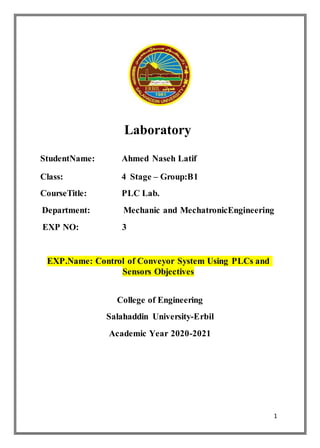 1
Laboratory
StudentName: Ahmed Naseh Latif
Class: 4 Stage – Group:B1
CourseTitle: PLC Lab.
Department: Mechanic and MechatronicEngineering
EXP NO: 3
EXP.Name: Control of Conveyor System Using PLCs and
Sensors Objectives
College of Engineering
Salahaddin University-Erbil
Academic Year 2020-2021
 