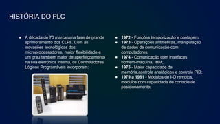 HISTÓRIA DO PLC
● A década de 70 marca uma fase de grande
aprimoramento dos CLPs. Com as
inovações tecnológicas dos
microprocessadores, maior flexibilidade e
um grau também maior de aperfeiçoamento
na sua eletrônica interna, os Controladores
Lógicos Programáveis incorporam:
● 1972 - Funções temporização e contagem;
● 1973 - Operações aritméticas, manipulação
de dados de comunicação com
computadores;
● 1974 - Comunicação com interfaces
homem-máquina, IHM;
● 1975 - Maior capacidade de
memória,controle analógicos e controle PID;
● 1979 a 1981 - Módulos de I-O remotos,
módulos com capacidade de controle de
posicionamento;
 