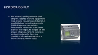 HISTÓRIA DO PLC
● Nos anos 80, aperfeiçoamentos foram
atingidos, fazendo do CLP o equipamento
mais atraente na Automação Industrial. A
possibilidade de comunicação em rede
(1981) é hoje uma característica
indispensável na indústria. Além dessa
evolução tecnológica, foi atingido um alto
grau de integração, tanto no numero de
pontos como tamanho físico, que
possibilitou o fornecimento de minis e
micros CLP’s (a partir de 1982).
 