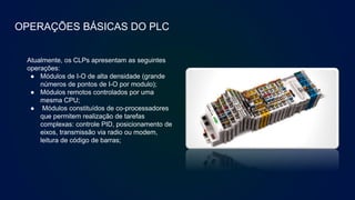 OPERAÇÕES BÁSICAS DO PLC
Atualmente, os CLPs apresentam as seguintes
operações:
● Módulos de I-O de alta densidade (grande
números de pontos de I-O por modulo);
● Módulos remotos controlados por uma
mesma CPU;
● Módulos constituídos de co-processadores
que permitem realização de tarefas
complexas: controle PID, posicionamento de
eixos, transmissão via radio ou modem,
leitura de código de barras;
 