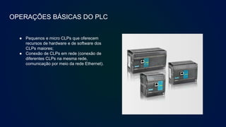 OPERAÇÕES BÁSICAS DO PLC
● Pequenos e micro CLPs que oferecem
recursos de hardware e de software dos
CLPs maiores;
● Conexão de CLPs em rede (conexão de
diferentes CLPs na mesma rede,
comunicação por meio da rede Ethernet).
 