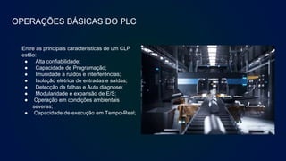OPERAÇÕES BÁSICAS DO PLC
Entre as principais características de um CLP
estão:
● Alta confiabilidade;
● Capacidade de Programação;
● Imunidade a ruídos e interferências;
● Isolação elétrica de entradas e saídas;
● Detecção de falhas e Auto diagnose;
● Modularidade e expansão de E/S;
● Operação em condições ambientais
severas;
● Capacidade de execução em Tempo-Real;
 