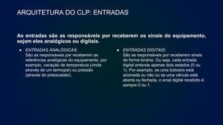 ARQUITETURA DO CLP: ENTRADAS
As entradas são as responsáveis por receberem os sinais do equipamento,
sejam eles analógicos ou digitais.
● ENTRADAS ANALÓGICAS:
São as responsáveis por receberem as
referências analógicas do equipamento, por
exemplo, variação de temperatura (vinda
através de um termopar) ou pressão
(através do pressostato).
● ENTRADAS DIGITAIS:
São as responsáveis por receberem sinais
de forma binária. Ou seja, cada entrada
digital entende apenas dois estados (0 ou
1). Por exemplo, se uma botoeira está
acionada ou não ou se uma válvula está
aberta ou fechada, o sinal digital recebido é
sempre 0 ou 1.
 