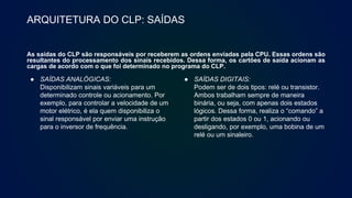 ARQUITETURA DO CLP: SAÍDAS
As saídas do CLP são responsáveis por receberem as ordens enviadas pela CPU. Essas ordens são
resultantes do processamento dos sinais recebidos. Dessa forma, os cartões de saída acionam as
cargas de acordo com o que foi determinado no programa do CLP.
● SAÍDAS ANALÓGICAS:
Disponibilizam sinais variáveis para um
determinado controle ou acionamento. Por
exemplo, para controlar a velocidade de um
motor elétrico, é ela quem disponibiliza o
sinal responsável por enviar uma instrução
para o inversor de frequência.
● SAÍDAS DIGITAIS:
Podem ser de dois tipos: relé ou transistor.
Ambos trabalham sempre de maneira
binária, ou seja, com apenas dois estados
lógicos. Dessa forma, realiza o “comando” a
partir dos estados 0 ou 1, acionando ou
desligando, por exemplo, uma bobina de um
relé ou um sinaleiro.
 