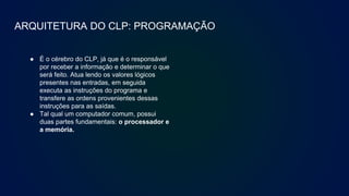ARQUITETURA DO CLP: PROGRAMAÇÃO
● É o cérebro do CLP, já que é o responsável
por receber a informação e determinar o que
será feito. Atua lendo os valores lógicos
presentes nas entradas, em seguida
executa as instruções do programa e
transfere as ordens provenientes dessas
instruções para as saídas.
● Tal qual um computador comum, possui
duas partes fundamentais: o processador e
a memória.
 