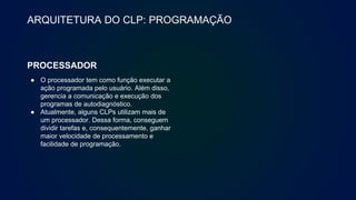 ARQUITETURA DO CLP: PROGRAMAÇÃO
PROCESSADOR
● O processador tem como função executar a
ação programada pelo usuário. Além disso,
gerencia a comunicação e execução dos
programas de autodiagnóstico.
● Atualmente, alguns CLPs utilizam mais de
um processador. Dessa forma, conseguem
dividir tarefas e, consequentemente, ganhar
maior velocidade de processamento e
facilidade de programação.
 