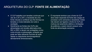 ARQUITETURA DO CLP: FONTE DE ALIMENTAÇÃO
● O CLP trabalha com tensões contínuas que
vão de 3,3V a 24V, e necessita de uma
fonte robusta e confiável que lhe forneça as
tensões a níveis tolerados de ruído e
oscilação.
● Geralmente as fontes dos CLPs são
alimentadas com tensão alternada entre
90V a 250V e devem ser protegidas contra
curto-circuito e sobrecargas, proteção que
pode ser feita utilizando fusíveis de ação
rápida ou disjuntores termomagnéticos
devidamente dimensionados.
● É importante lembrar que a fonte do CLP
deve estar separada da fonte das cargas do
processo como sensores e atuadores. Estes
não devem ser ligados a fonte do CLP por
motivos de isolamento elétrico e limitações
de potência, e assim devem possuir uma
fonte de alimentação exclusiva.
 