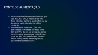 FONTE DE ALIMENTAÇÃO
● O CLP trabalha com tensões contínuas que
vão de 3,3V a 24V, e necessita de uma
fonte robusta e confiável que lhe forneça as
tensões a níveis tolerados de ruído e
oscilação.
● Geralmente as fontes dos CLPs são
alimentadas com tensão alternada entre
90V a 250V e devem ser protegidas contra
curto-circuito e sobrecargas, proteção que
pode ser feita utilizando fusíveis de ação
rápida ou disjuntores termomagnéticos
devidamente dimensionados.
 