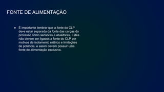 FONTE DE ALIMENTAÇÃO
● É importante lembrar que a fonte do CLP
deve estar separada da fonte das cargas do
processo como sensores e atuadores. Estes
não devem ser ligados a fonte do CLP por
motivos de isolamento elétrico e limitações
de potência, e assim devem possuir uma
fonte de alimentação exclusiva.
 