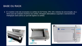 BASE OU RACK
● É o bastidor onde são encaixados os cartões do CLP (fonte, CPU, E/S, módulos de comunicação, etc.).
Serve para dar proteção mecânica aos cartões, blindagem eletrostática e suportam o barramento de
interligação (back plane) ao qual são ligados os cartões.
 