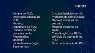 1. História do PLC;
2. Operações básicas do
PLC;
3. Histórico;
4. Arquitetura do PLC;
5. Unidade central de
processamento;
6. Processador;
7. Memória;
8. Fonte de alimentação;
9. Base ou rack;
10. Circuitos/módulos de I/O;
11. Protocolo de comunicação
12. Módulos discretos de
entrada ;
13. Módulos discretos de
saída;
14. Classificação dos PLC’s
princípio de operação do
PLC;
15. Ciclo de execução do PLC;
EMENTA
 