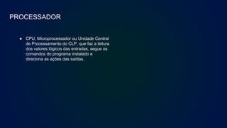 PROCESSADOR
● CPU, Microprocessador ou Unidade Central
de Processamento do CLP, que faz a leitura
dos valores lógicos das entradas, segue os
comandos do programa instalado e
direciona as ações das saídas.
 