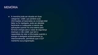 MEMÓRIA
● A memória pode ser situada em duas
categorias: volátil, que perderá suas
informações armazenadas se a energia total
faltar ou for desligada, pode ser alterada
facilmente e é adequada à maioria das
aplicações quando há uma bateria para
fornecer energia para a cópia de segurança
(backup); e não volátil, que tem a
capacidade de reter a informação quando a
energia é desligada acidentalmente ou
intencionalmente, permitindo que o CLP
mantenha sua programação.
 