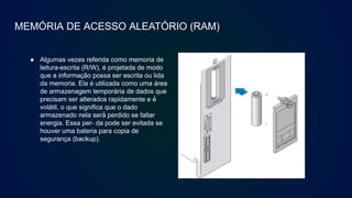 MEMÓRIA DE ACESSO ALEATÓRIO (RAM)
● Algumas vezes referida como memoria de
leitura-escrita (R/W), é projetada de modo
que a informação possa ser escrita ou lida
da memoria. Ela é utilizada como uma área
de armazenagem temporária de dados que
precisam ser alterados rapidamente e é́
volátil, o que significa que o dado
armazenado nela será́ perdido se faltar
energia. Essa per- da pode ser evitada se
houver uma bateria para copia de
segurança (backup).
 