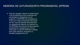 MEMÓRIA DE LEITURA/ESCRITA PROGRAMÁVEL (EPROM)
● Pode ser apagada, oferece um determinado
nível de segurança contra mudanças não
autorizadas ou indesejáveis em um
programa. As EPROMs são projetadas de
modo que o dado armazenado nela possa
ser lido, mas não alterado facilmente sem
um equipamento especial; por exemplo, as
UV EPROMs são memoria de leitura apenas
programáveis e apagáveis por uma luz
ultravioleta. A memoria EPROM é utilizada
para copiar (backup), armazenar ou
transferir programas de CLP
 