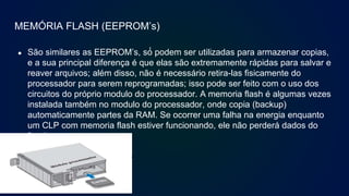 MEMÓRIA FLASH (EEPROM’s)
● São similares as EEPROM’s, só́ podem ser utilizadas para armazenar copias,
e a sua principal diferença é que elas são extremamente rápidas para salvar e
reaver arquivos; além disso, não é necessário retira-las fisicamente do
processador para serem reprogramadas; isso pode ser feito com o uso dos
circuitos do próprio modulo do processador. A memoria flash é algumas vezes
instalada também no modulo do processador, onde copia (backup)
automaticamente partes da RAM. Se ocorrer uma falha na energia enquanto
um CLP com memoria flash estiver funcionando, ele não perderá dados do
funcionamento.
 