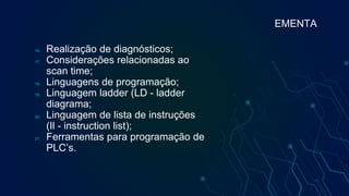 16. Realização de diagnósticos;
17. Considerações relacionadas ao
scan time;
18. Linguagens de programação;
19. Linguagem ladder (LD - ladder
diagrama;
20. Linguagem de lista de instruções
(Il - instruction list);
21. Ferramentas para programação de
PLC’s.
EMENTA
 
