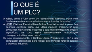 A ABNT, define o CLP como um “equipamento eletrônico digital com
hardware e software compatíveis com as aplicações industriais”.
A NEMA (National Electrical Manufacturs Association) define como “um
aparelho eletrônico digital que utiliza memória programável para
armazenar internamente instruções e para implementação de funções
específicas, tais como lógica, sequenciamento, temporização
contagem aritmética, entre outros”.
Ou seja, resumidamente, o Controle Lógico Programável – CLP é um
computador programado para realizar determinadas funções durante
o processo industrial.
O QUE É
UM PLC?
 