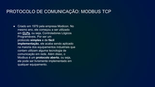 PROTOCOLO DE COMUNICAÇÃO: MODBUS TCP
● Criado em 1979 pela empresa Modicon. No
mesmo ano, ele começou a ser utilizado
em CLPs, ou seja, Controladores Lógicos
Programáveis. Por ser um
protocolo simples e de fácil
implementação, ele acaba sendo aplicado
na maioria dos equipamentos industriais que
contam utilizam alguma tecnologia de
comunicação em rede. Além disso, o
Modbus é um protocolo aberto, ou seja,
ele pode ser livremente implementado em
qualquer equipamento.
 