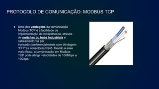 PROTOCOLO DE COMUNICAÇÃO: MODBUS TCP
● Uma das vantagens da comunicação
Modbus TCP é a facilidade de
implementação da infraestrutura, através
de switches ou hubs industriais e
cabeamento via par
trançado (preferencialmente com blindagem
“FTP”) e conectores RJ45. Devido a esse
meio físico, a comunicação em Modbus
TCP pode atingir velocidades de 100Mbps a
10Gbps.
 