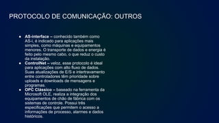 PROTOCOLO DE COMUNICAÇÃO: OUTROS
● AS-interface – conhecido também como
AS-i, é indicado para aplicações mais
simples, como máquinas e equipamentos
menores. O transporte de dados e energia é
feito pelo mesmo cabo, o que reduz o custo
da instalação.
● ControlNet – veloz, esse protocolo é ideal
para aplicações com alto fluxo de dados.
Suas atualizações de E/S e intertravamento
entre controladores têm prioridade sobre
uploads e downloads de mensagens e
programas.
● OPC Clássico – baseado na ferramenta da
Microsoft OLE, realiza a integração dos
equipamentos de chão de fábrica com os
sistemas de controle. Possui três
especificações que permitem o acesso a
informações de processo, alarmes e dados
históricos.
 