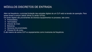 MÓDULOS DISCRETOS DE ENTRADA
Além da frequência, a principal limitação das entradas digitais de um CLP está na tensão de operação. Para
esses sinais é comum utilizar 24Vdc ou ainda 127Vac.
Os sinais digitais são provenientes de diversos equipamentos no processo, tais como:
● Pressostatos;
● Termostatos;
● Chaves de nível;
● Botoeiras;
● Sensores de proximidade;
● Chaves fim de curso.
E até mesmo de outros CLP’s e equipamentos como inversores de frequência.
 