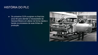 HISTÓRIA DO PLC
● Os primeiros CLPs surgiram no final dos
anos 60 para atender a necessidade da
General Motors em alterar de forma rápida e
barata os processos de suas linhas de
produção.
 
