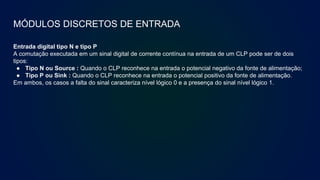 MÓDULOS DISCRETOS DE ENTRADA
Entrada digital tipo N e tipo P
A comutação executada em um sinal digital de corrente contínua na entrada de um CLP pode ser de dois
tipos:
● Tipo N ou Source : Quando o CLP reconhece na entrada o potencial negativo da fonte de alimentação;
● Tipo P ou Sink : Quando o CLP reconhece na entrada o potencial positivo da fonte de alimentação.
Em ambos, os casos a falta do sinal caracteriza nível lógico 0 e a presença do sinal nível lógico 1.
 