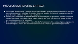 MÓDULOS DISCRETOS DE ENTRADA
● Como citado anteriormente, é possível encontrar entradas em corrente alternada, facilitando a aplicação
com relés, contatoras e botoeiras. Os circuitos devem ser isolados eletricamente para que em caso de
picos de tensão a CPU do CLP não seja prejudicada.
● Ainda é possível encontrar no mercado módulos de entrada digital do tipo entrada rápida que suportam
frequências maiores, que podem chegar a até a casa dos Khz. Uma das aplicações desses módulos é
em encoders e sensores de velocidade.
● É de extrema importância consultar o manual do CLP antes de se realizar qualquer ligação, algo que não
é difícil hoje pois a maioria dos fabricantes disponibiliza seus manuais gratuitamente pela internet.
 