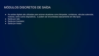 MÓDULOS DISCRETOS DE SAÍDA
● As saídas digitais são utilizadas para acionar atuadores como lâmpadas, contatoras, válvulas solenoide,
motores, entre outros dispositivos, e podem ser encontradas basicamente em três tipos:
● Saída por relé;
● Saída por transistor;
● Saída por tiristor.
 