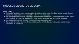 MÓDULOS DISCRETOS DE SAÍDA
Saída a relé
● Muitos CLP’s utilizam como elemento ativo de saída circuitos com relés. Essa técnica possui algumas
características que devem ser estudadas antes de serem aplicadas:
● Os relés podem trabalhar em uma ampla faixa de tensão e corrente. É comum encontrar saídas digitais
de 250Vac/dc de 2A a 10A, por exemplo, o que diminui a necessidade de circuitos auxiliares;
● Os relés podem comutar circuitos em corrente contínua ou alternada;
● Por serem elementos eletromecânicos, estão sujeitos a limitações como desgaste dos contatos e
velocidade de comutação.
 