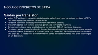 MÓDULOS DISCRETOS DE SAÍDA
Saídas por transistor
● Muitos CLP”s utilizam como saída digital dispositivos eletrônicos como transistores bipolares e IGBT’s.
Esta técnica possui as seguintes características:
● Por serem elementos estáticos possuem maior vida útil que os relés;
● Trabalham apenas com corrente contínua, geralmente com tensão de 24Vdc;
● Comutam correntes de baixa amplitude como, por exemplo, 500 mA na maioria dos casos.
● Em alguns casos é possível a utilização de mais de um canal para uma mesma carga para se aumentar
a corrente máxima. Por exemplo, é possível utilizar dois canais de 0,5A simultaneamente para acionar
uma carga de 1A. Nesse caso o acionamento dos canais deve ser simultâneo para evitar sobrecargas
em um dos canais.
 