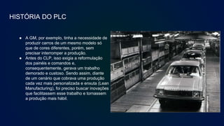 HISTÓRIA DO PLC
● A GM, por exemplo, tinha a necessidade de
produzir carros de um mesmo modelo só
que de cores diferentes, porém, sem
precisar interromper a produção.
● Antes do CLP, isso exigia a reformulação
dos painéis e comandos e,
consequentemente, gerava um trabalho
demorado e custoso. Sendo assim, diante
de um cenário que cobrava uma produção
cada vez mais personalizada e enxuta (Lean
Manufacturing), foi preciso buscar inovações
que facilitassem esse trabalho e tornassem
a produção mais hábil.
 