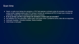 Scan time
● Assim, a cada novo tempo de varredura, o PLC lerá apenas o primeiro pulso do encoder e os demais
pulsos serão negligenciados pelo PLC porque o tempo de varredura do PLC é maior que o tempo do
codificador. Estes são um problema sério para o processo.
● E se eu já tiver um PLC cujo tempo de varredura é maior que um encoder?
● No software PLC há instruções, pelas quais você pode evitar o problema acima, elas são as seguintes;
● Instrução Imediata - Entrada Imediata, Saída Imediata
● Interrompe a instrução.
 