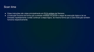 Scan time
● Estas instruções são vistas principalmente em PLCs antigos da Siemens .
● A Instrução funciona de forma que a entrada imediata irá pausar a etapa de execução lógica e ler as
Entradas repetidamente e então continuar a etapa lógica, da mesma forma que a outra Instrução também
funciona respectivamente.
 