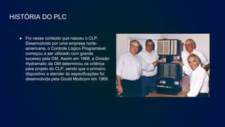 HISTÓRIA DO PLC
● Foi nesse contexto que nasceu o CLP.
Desenvolvido por uma empresa norte-
americana, o Controle Lógico Programável
começou a ser utilizado com grande
sucesso pela GM. Assim em 1968, a Divisão
Hydramatic da GM determinou os critérios
para projeto do CLP, sendo que o primeiro
dispositivo a atender às especificações foi
desenvolvida pela Gould Modicom em 1969.
CLP da Modicon década de
80.
 