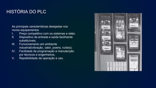 HISTÓRIA DO PLC
As principais características desejadas nos
novos equipamentos
I. Preço competitivo com os sistemas a relés;
II. Dispositivo de entrada e saída facilmente
substituíveis;
III. Funcionamento em ambiente
industrial(vibração, calor, poeira, ruídos);
IV. Facilidade de programação e manutenção
por técnicos e engenheiros;
V. Repetibilidade de operação e uso.
Antigo painel de relés.
 