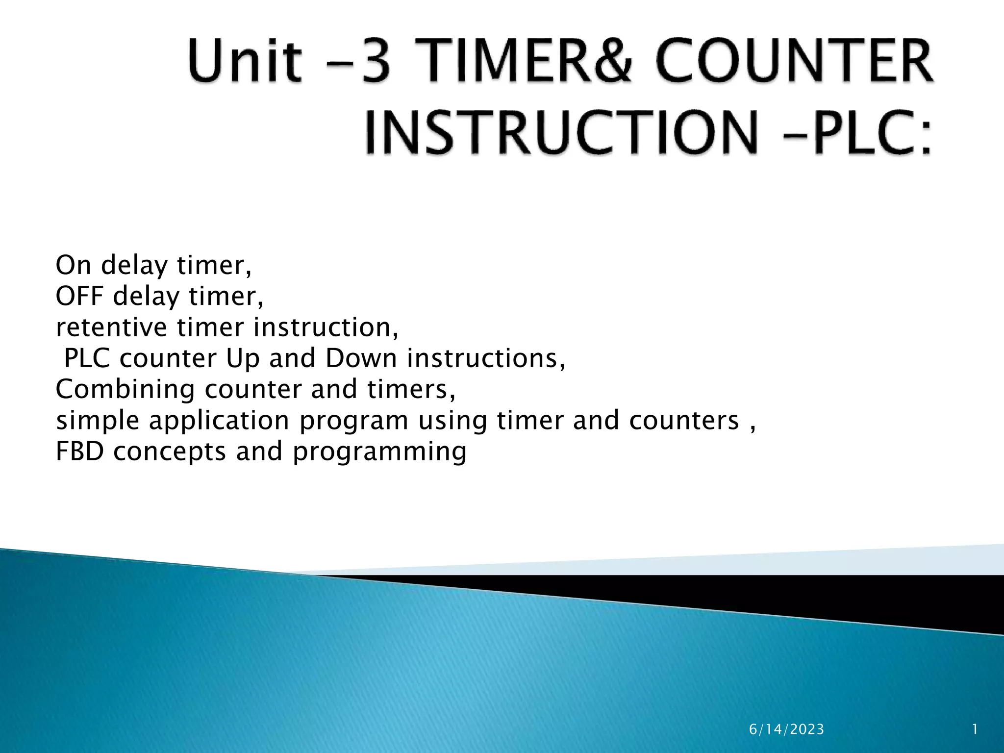 On delay timer,
OFF delay timer,
retentive timer instruction,
PLC counter Up and Down instructions,
Combining counter and timers,
simple application program using timer and counters ,
FBD concepts and programming
6/14/2023 1
 