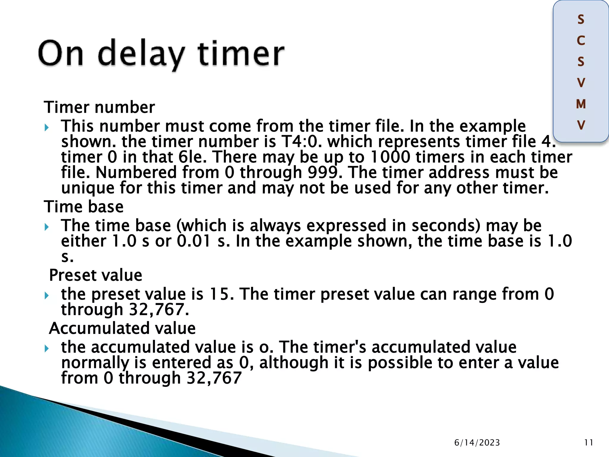 Timer number
 This number must come from the timer file. In the example
shown. the timer number is T4:0. which represents timer file 4.
timer 0 in that 6le. There may be up to 1000 timers in each timer
file. Numbered from 0 through 999. The timer address must be
unique for this timer and may not be used for any other timer.
Time base
 The time base (which is always expressed in seconds) may be
either 1.0 s or 0.01 s. In the example shown, the time base is 1.0
s.
Preset value
 the preset value is 15. The timer preset value can range from 0
through 32,767.
Accumulated value
 the accumulated value is o. The timer's accumulated value
normally is entered as 0, although it is possible to enter a value
from 0 through 32,767
6/14/2023 11
 