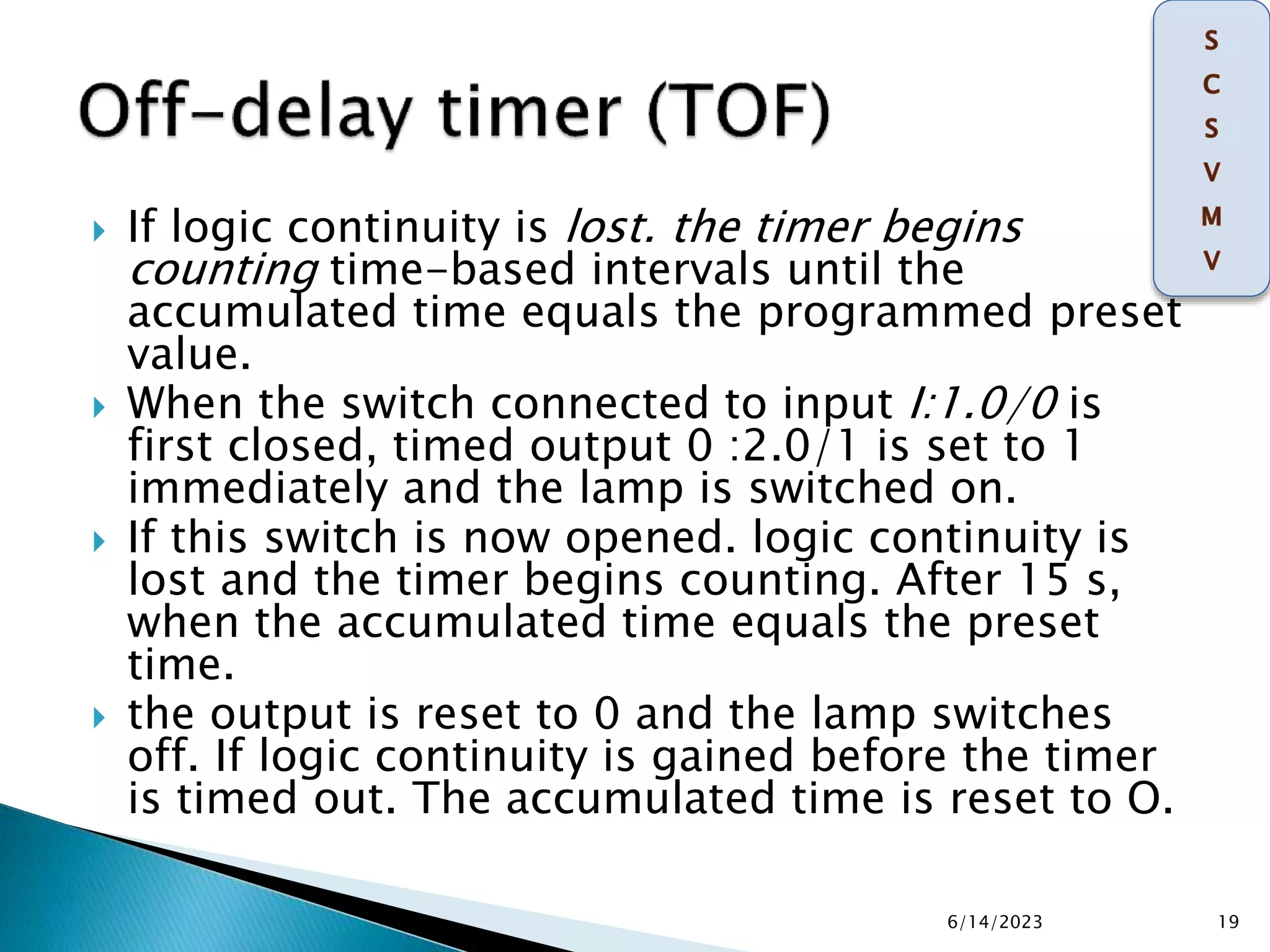  If logic continuity is lost. the timer begins
counting time-based intervals until the
accumulated time equals the programmed preset
value.
 When the switch connected to input I:1.0/0 is
first closed, timed output 0 :2.0/1 is set to 1
immediately and the lamp is switched on.
 If this switch is now opened. logic continuity is
lost and the timer begins counting. After 15 s,
when the accumulated time equals the preset
time.
 the output is reset to 0 and the lamp switches
off. If logic continuity is gained before the timer
is timed out. The accumulated time is reset to O.
6/14/2023 19
 