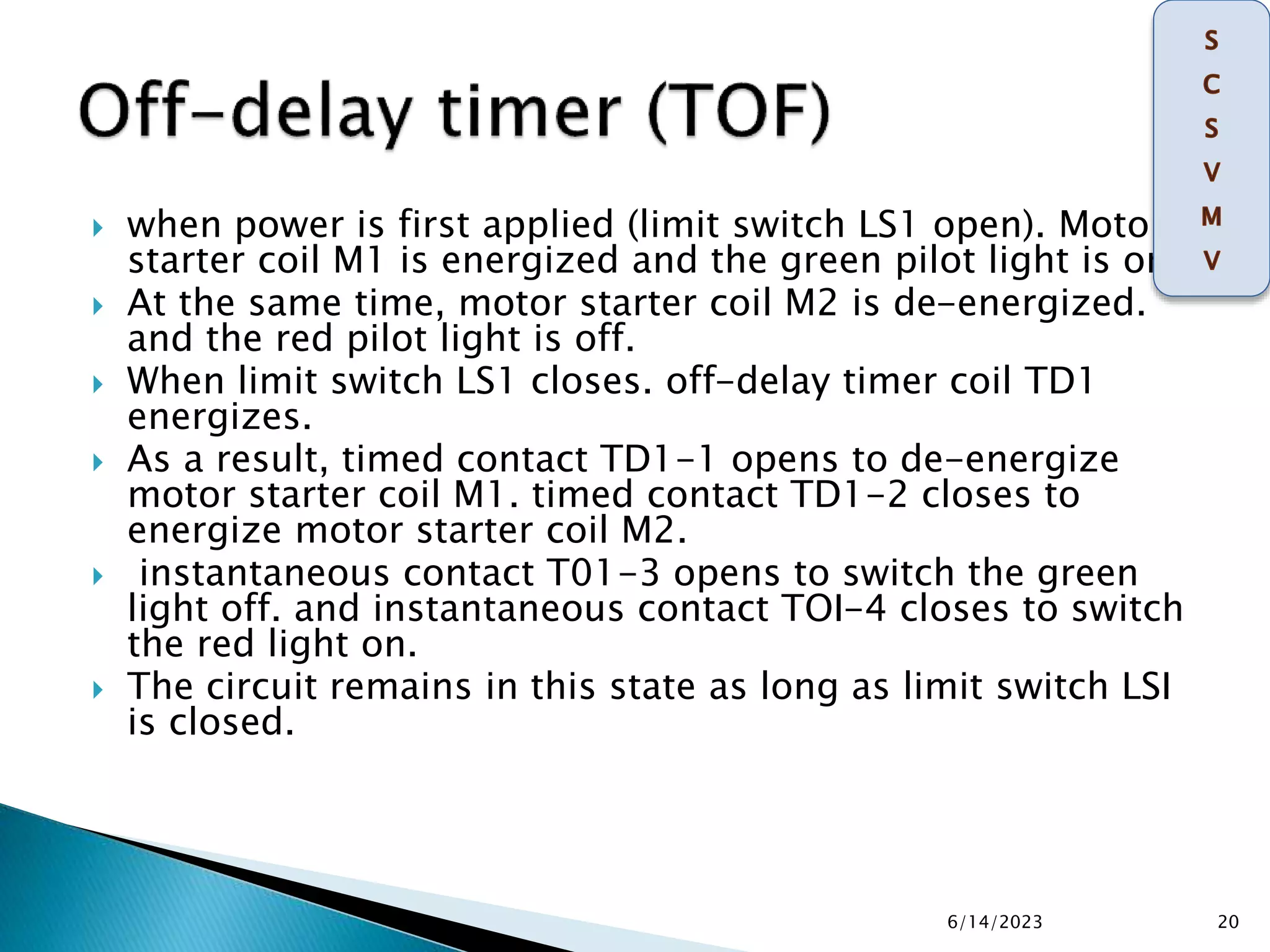  when power is first applied (limit switch LS1 open). Motor
starter coil M1 is energized and the green pilot light is on.
 At the same time, motor starter coil M2 is de-energized.
and the red pilot light is off.
 When limit switch LS1 closes. off-delay timer coil TD1
energizes.
 As a result, timed contact TD1-1 opens to de-energize
motor starter coil M1. timed contact TD1-2 closes to
energize motor starter coil M2.
 instantaneous contact T01-3 opens to switch the green
light off. and instantaneous contact TOI-4 closes to switch
the red light on.
 The circuit remains in this state as long as limit switch LSI
is closed.
6/14/2023 20
 